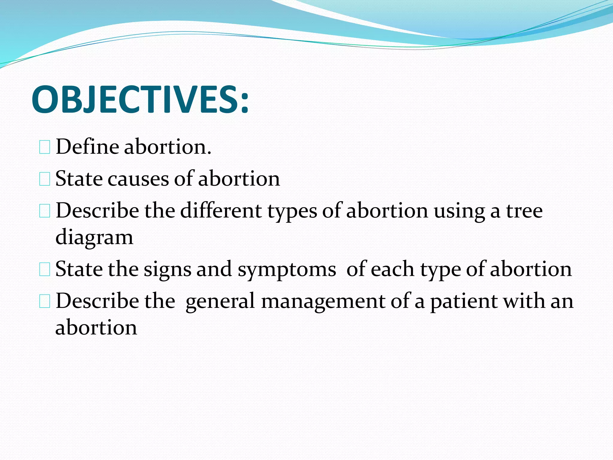 OBJECTIVES:
Define abortion.
State causes of abortion
Describe the different types of abortion using a tree
diagram
State the signs and symptoms of each type of abortion
Describe the general management of a patient with an
abortion
 