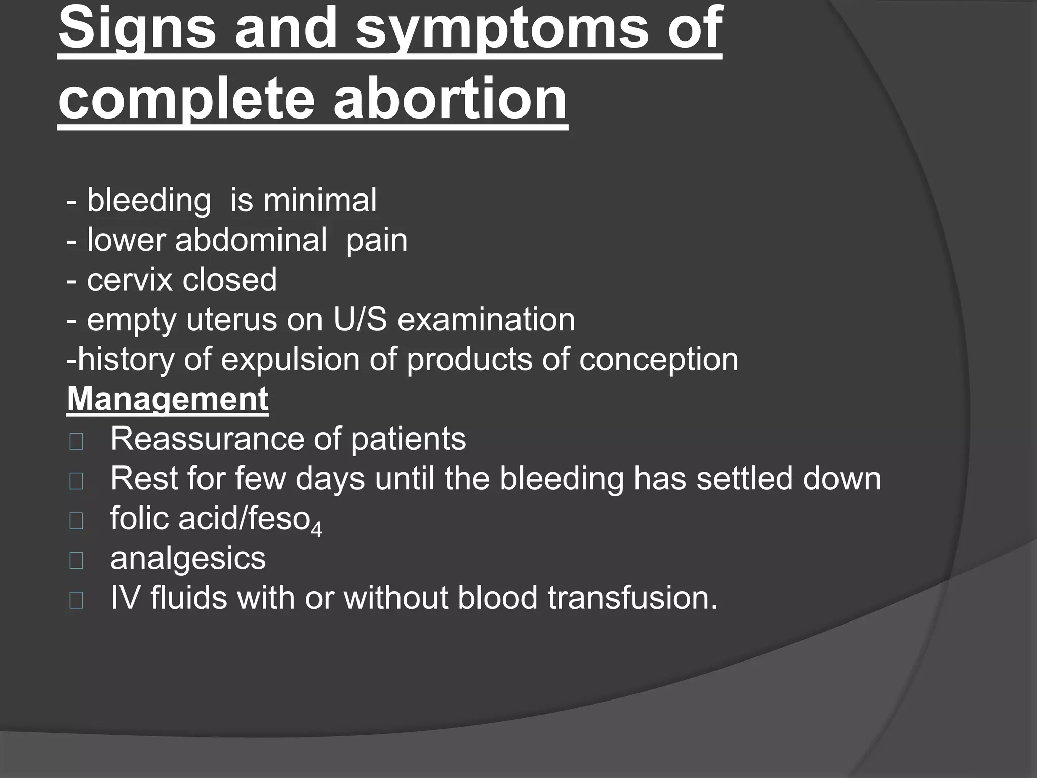 Signs and symptoms of
complete abortion
- bleeding is minimal
- lower abdominal pain
- cervix closed
- empty uterus on U/S examination
-history of expulsion of products of conception
Management
Reassurance of patients
Rest for few days until the bleeding has settled down
folic acid/feso4
analgesics
IV fluids with or without blood transfusion.
 