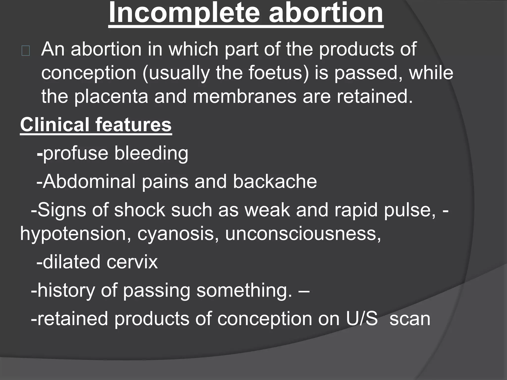 Incomplete abortion
An abortion in which part of the products of
conception (usually the foetus) is passed, while
the placenta and membranes are retained.
Clinical features
-profuse bleeding
-Abdominal pains and backache
-Signs of shock such as weak and rapid pulse, -
hypotension, cyanosis, unconsciousness,
-dilated cervix
-history of passing something. –
-retained products of conception on U/S scan
 