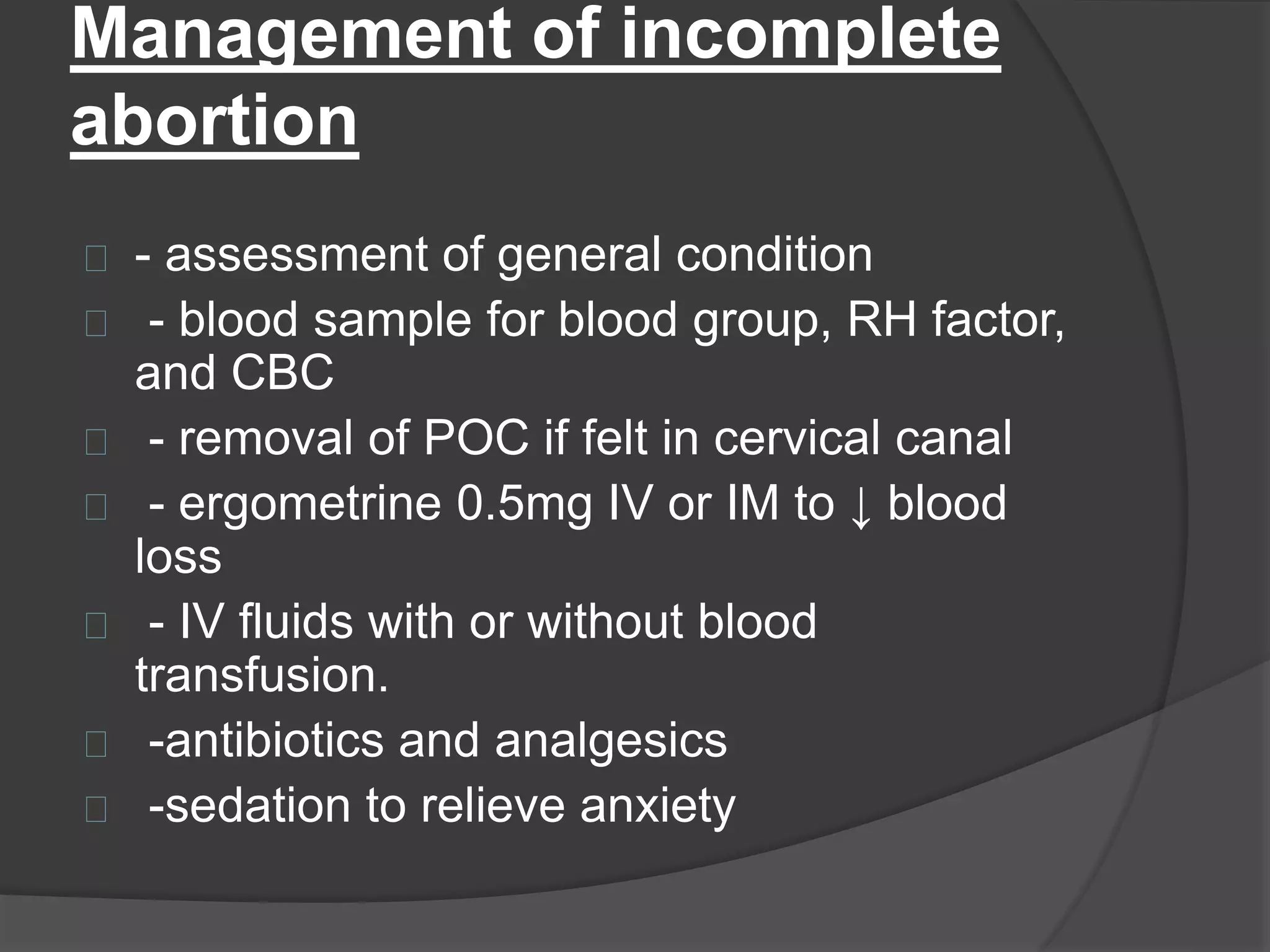 Management of incomplete
abortion
- assessment of general condition
- blood sample for blood group, RH factor,
and CBC
- removal of POC if felt in cervical canal
- ergometrine 0.5mg IV or IM to ↓ blood
loss
- IV fluids with or without blood
transfusion.
-antibiotics and analgesics
-sedation to relieve anxiety
 