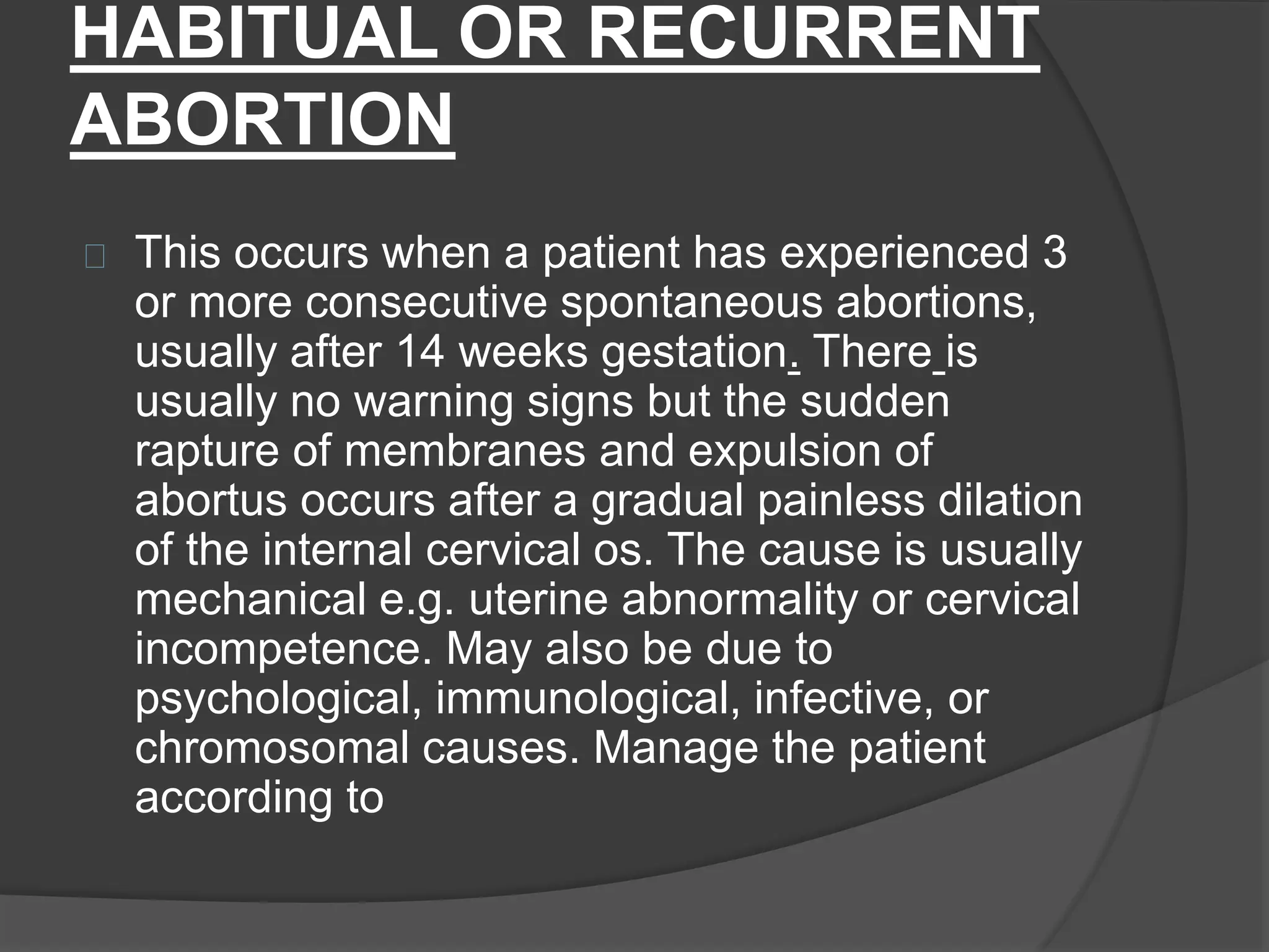 HABITUAL OR RECURRENT
ABORTION
This occurs when a patient has experienced 3
or more consecutive spontaneous abortions,
usually after 14 weeks gestation. There is
usually no warning signs but the sudden
rapture of membranes and expulsion of
abortus occurs after a gradual painless dilation
of the internal cervical os. The cause is usually
mechanical e.g. uterine abnormality or cervical
incompetence. May also be due to
psychological, immunological, infective, or
chromosomal causes. Manage the patient
according to
 
