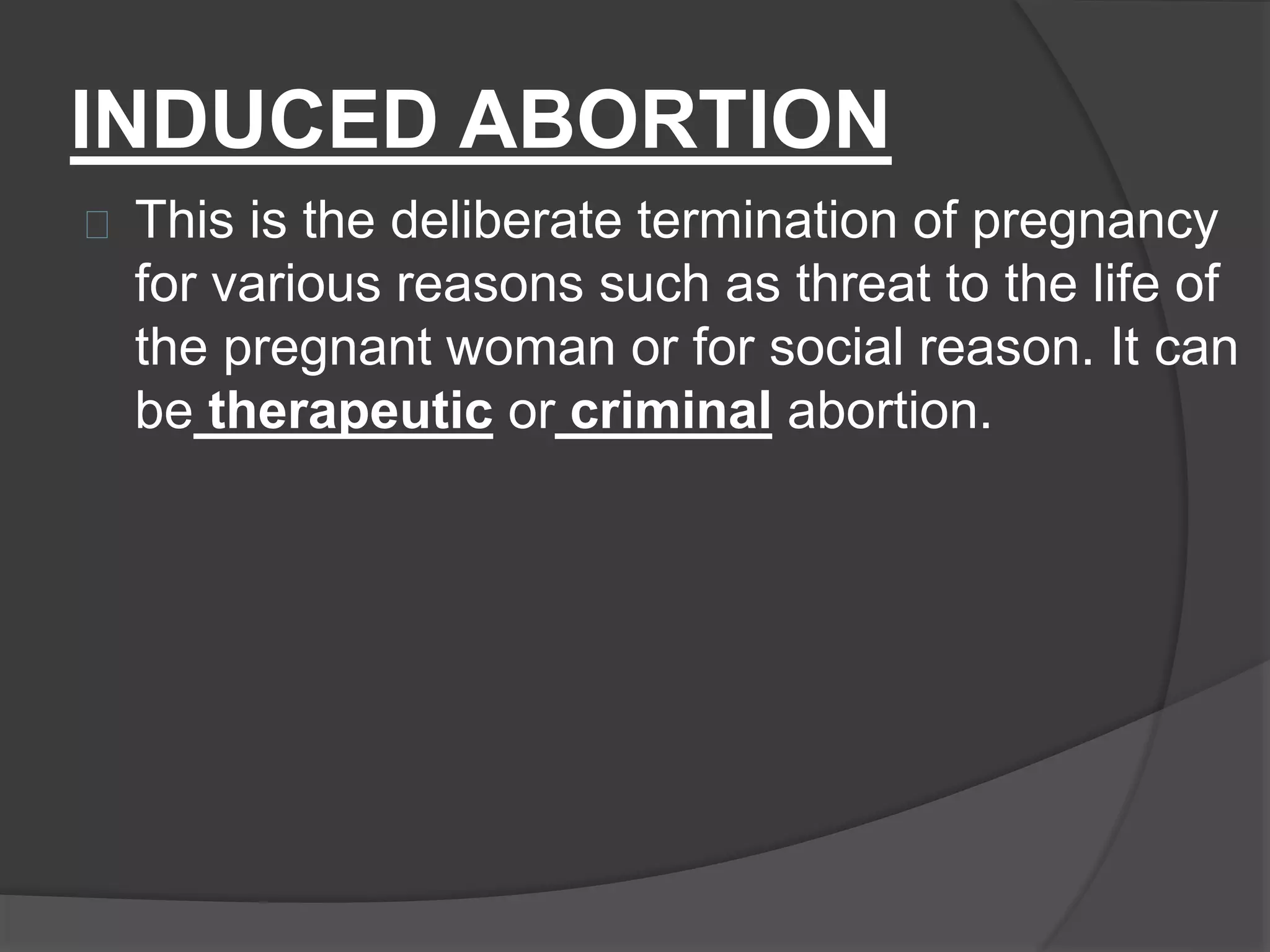 INDUCED ABORTION
This is the deliberate termination of pregnancy
for various reasons such as threat to the life of
the pregnant woman or for social reason. It can
be therapeutic or criminal abortion.
 