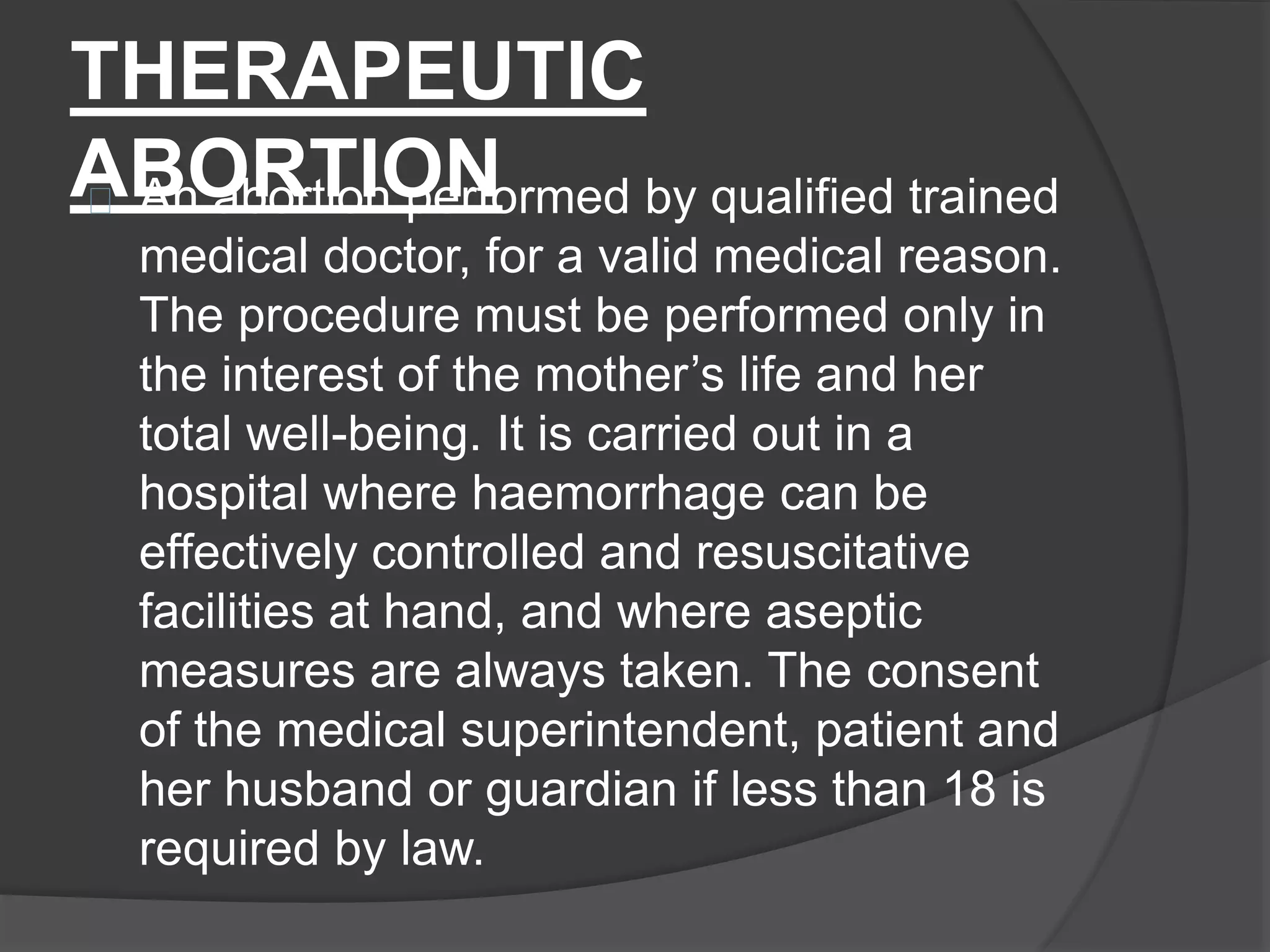 THERAPEUTIC
ABORTIONAn abortion performed by qualified trained
medical doctor, for a valid medical reason.
The procedure must be performed only in
the interest of the mother’s life and her
total well-being. It is carried out in a
hospital where haemorrhage can be
effectively controlled and resuscitative
facilities at hand, and where aseptic
measures are always taken. The consent
of the medical superintendent, patient and
her husband or guardian if less than 18 is
required by law.
 
