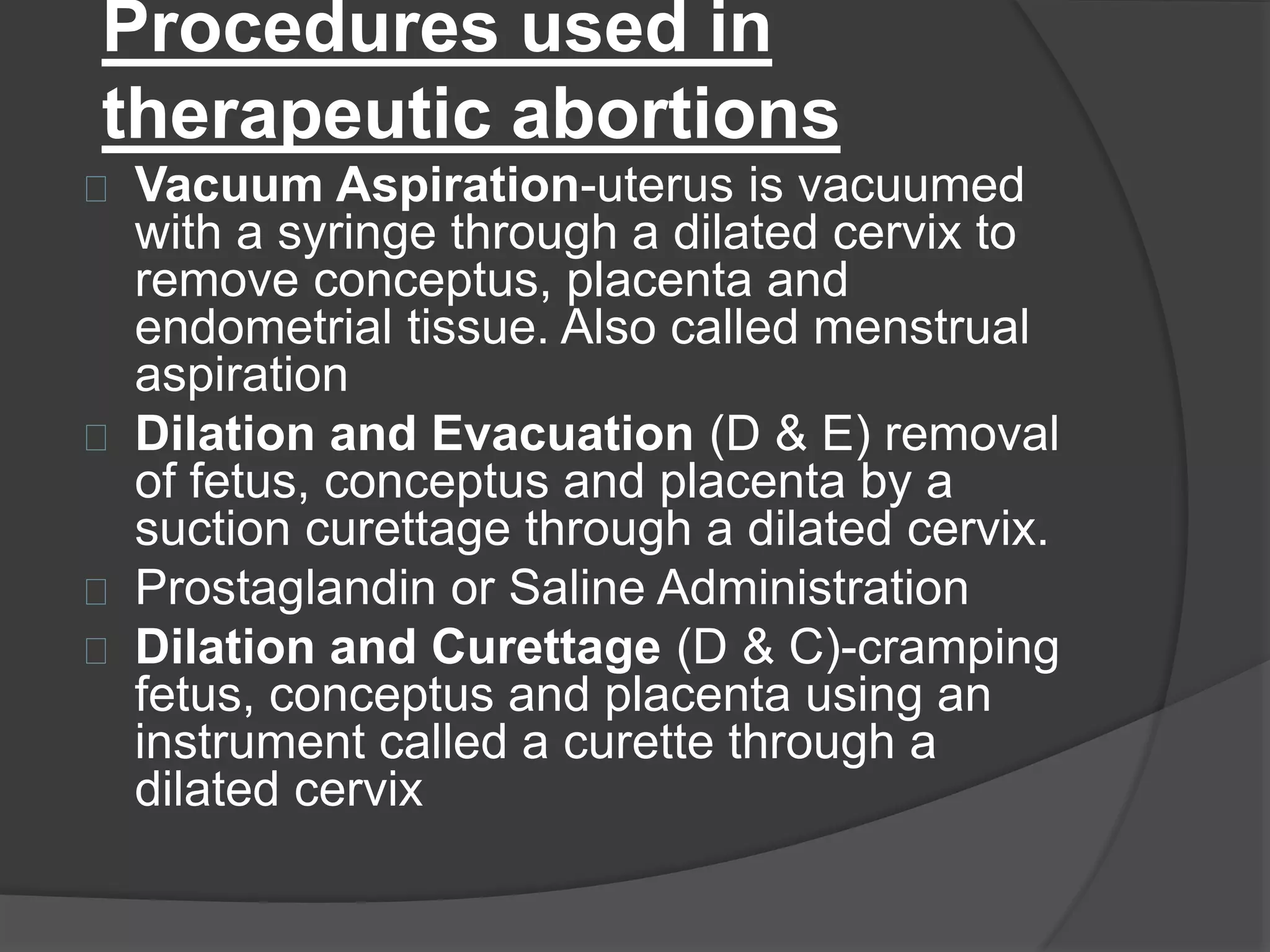Procedures used in
therapeutic abortions
Vacuum Aspiration-uterus is vacuumed
with a syringe through a dilated cervix to
remove conceptus, placenta and
endometrial tissue. Also called menstrual
aspiration
Dilation and Evacuation (D & E) removal
of fetus, conceptus and placenta by a
suction curettage through a dilated cervix.
Prostaglandin or Saline Administration
Dilation and Curettage (D & C)-cramping
fetus, conceptus and placenta using an
instrument called a curette through a
dilated cervix
 