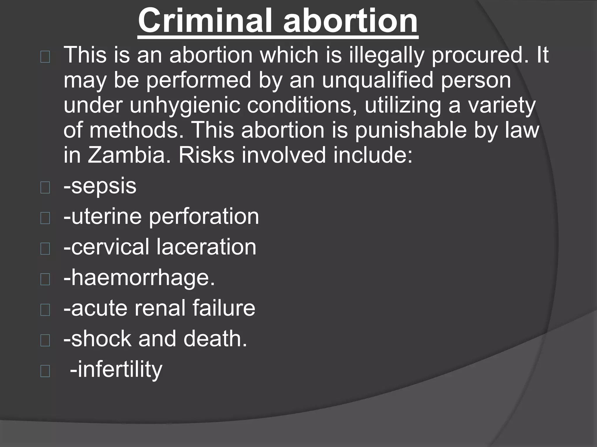 Criminal abortion
This is an abortion which is illegally procured. It
may be performed by an unqualified person
under unhygienic conditions, utilizing a variety
of methods. This abortion is punishable by law
in Zambia. Risks involved include:
-sepsis
-uterine perforation
-cervical laceration
-haemorrhage.
-acute renal failure
-shock and death.
-infertility
 