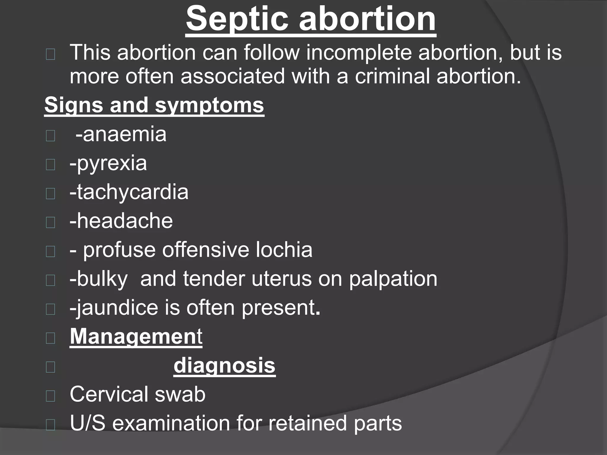 Septic abortion
This abortion can follow incomplete abortion, but is
more often associated with a criminal abortion.
Signs and symptoms
-anaemia
-pyrexia
-tachycardia
-headache
- profuse offensive lochia
-bulky and tender uterus on palpation
-jaundice is often present.
Management
diagnosis
Cervical swab
U/S examination for retained parts
 