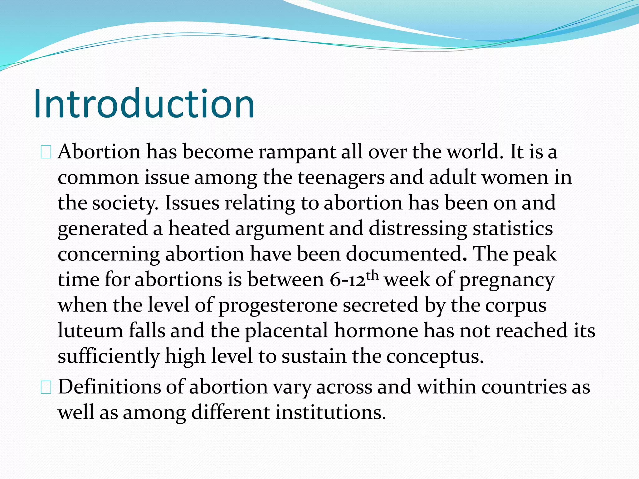 Introduction
Abortion has become rampant all over the world. It is a
common issue among the teenagers and adult women in
the society. Issues relating to abortion has been on and
generated a heated argument and distressing statistics
concerning abortion have been documented. The peak
time for abortions is between 6-12th week of pregnancy
when the level of progesterone secreted by the corpus
luteum falls and the placental hormone has not reached its
sufficiently high level to sustain the conceptus.
Definitions of abortion vary across and within countries as
well as among different institutions.
 