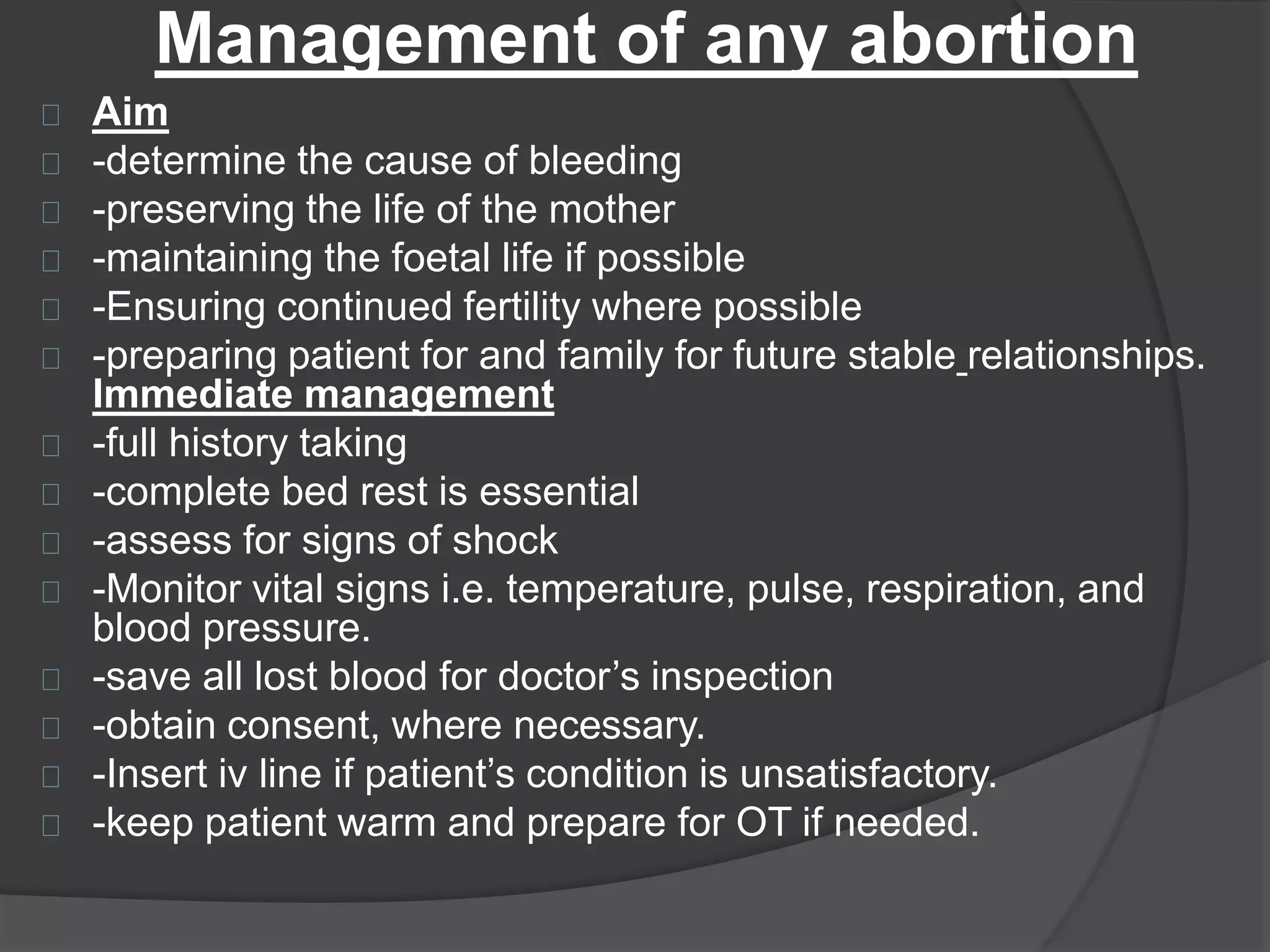 Management of any abortion
Aim
-determine the cause of bleeding
-preserving the life of the mother
-maintaining the foetal life if possible
-Ensuring continued fertility where possible
-preparing patient for and family for future stable relationships.
Immediate management
-full history taking
-complete bed rest is essential
-assess for signs of shock
-Monitor vital signs i.e. temperature, pulse, respiration, and
blood pressure.
-save all lost blood for doctor’s inspection
-obtain consent, where necessary.
-Insert iv line if patient’s condition is unsatisfactory.
-keep patient warm and prepare for OT if needed.
 
