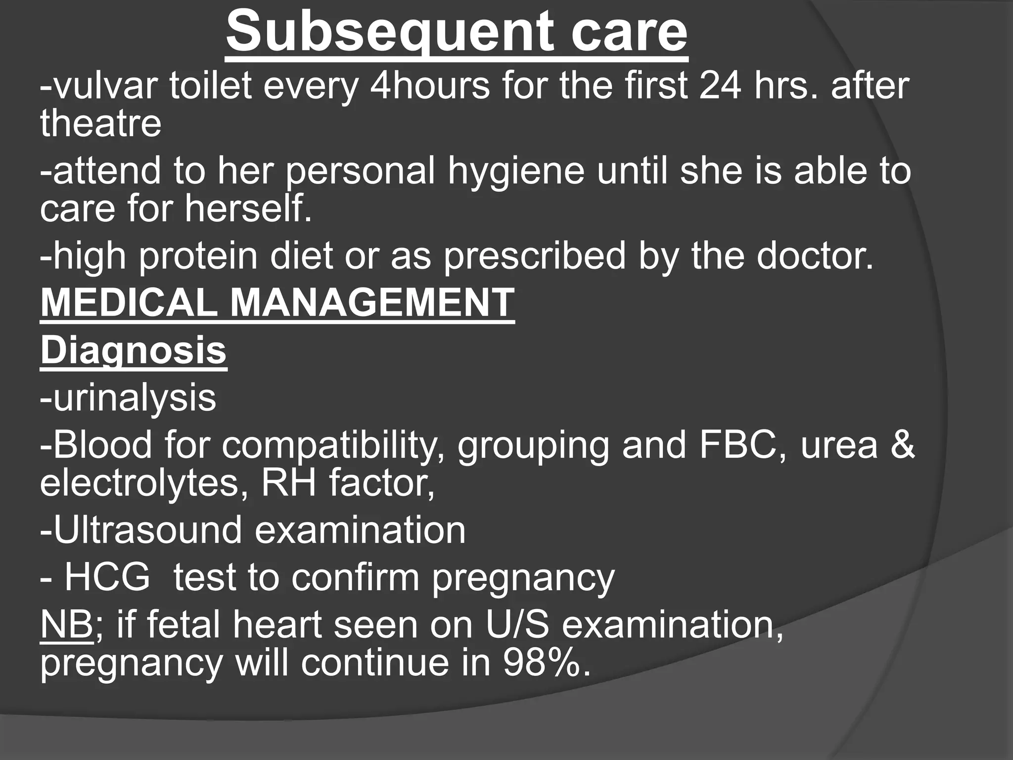 Subsequent care
-vulvar toilet every 4hours for the first 24 hrs. after
theatre
-attend to her personal hygiene until she is able to
care for herself.
-high protein diet or as prescribed by the doctor.
MEDICAL MANAGEMENT
Diagnosis
-urinalysis
-Blood for compatibility, grouping and FBC, urea &
electrolytes, RH factor,
-Ultrasound examination
- HCG test to confirm pregnancy
NB; if fetal heart seen on U/S examination,
pregnancy will continue in 98%.
 