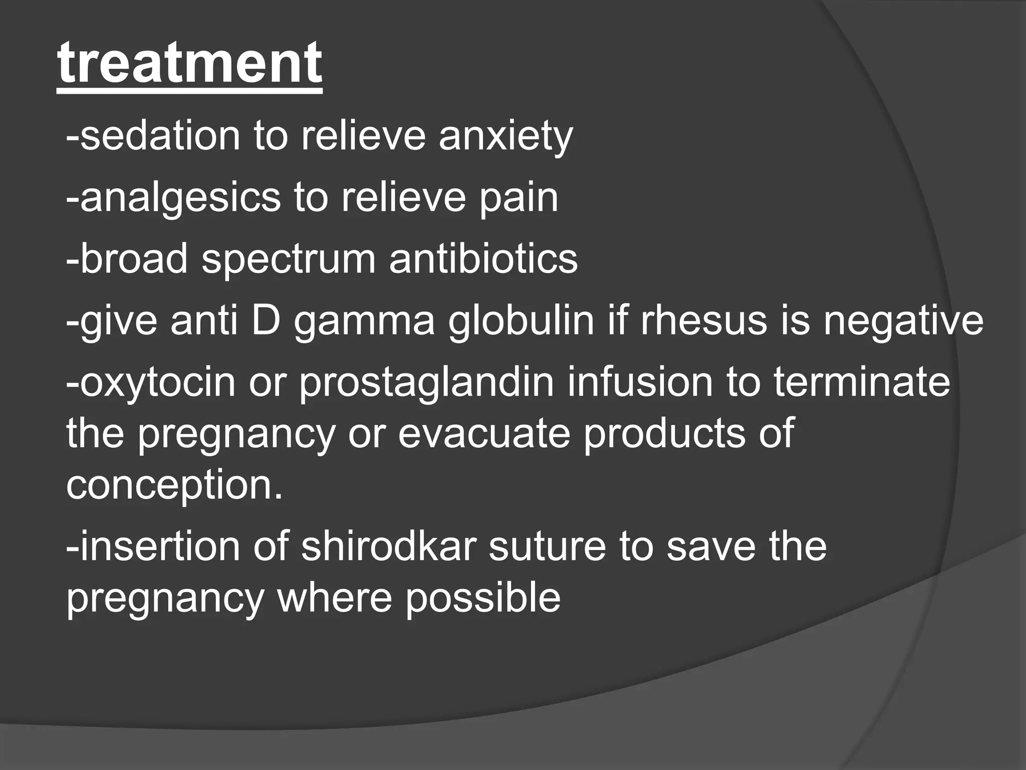 treatment
-sedation to relieve anxiety
-analgesics to relieve pain
-broad spectrum antibiotics
-give anti D gamma globulin if rhesus is negative
-oxytocin or prostaglandin infusion to terminate
the pregnancy or evacuate products of
conception.
-insertion of shirodkar suture to save the
pregnancy where possible
 