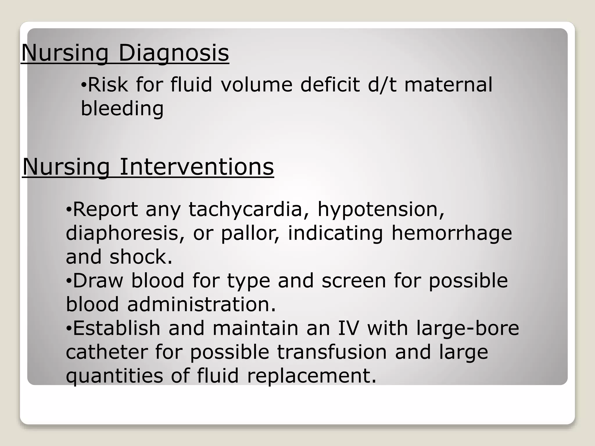 Nursing Diagnosis
•Risk for fluid volume deficit d/t maternal
bleeding
Nursing Interventions
•Report any tachycardia, hypotension,
diaphoresis, or pallor, indicating hemorrhage
and shock.
•Draw blood for type and screen for possible
blood administration.
•Establish and maintain an IV with large-bore
catheter for possible transfusion and large
quantities of fluid replacement.
 