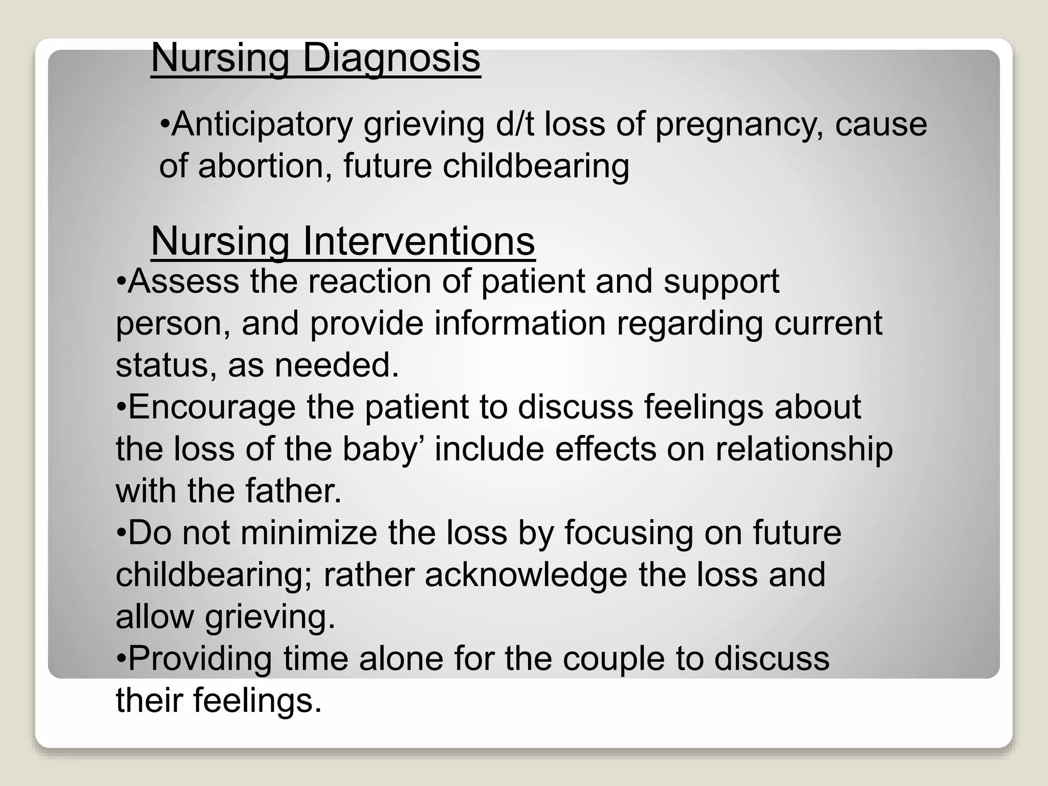 •Anticipatory grieving d/t loss of pregnancy, cause
of abortion, future childbearing
Nursing Diagnosis
Nursing Interventions
•Assess the reaction of patient and support
person, and provide information regarding current
status, as needed.
•Encourage the patient to discuss feelings about
the loss of the baby’ include effects on relationship
with the father.
•Do not minimize the loss by focusing on future
childbearing; rather acknowledge the loss and
allow grieving.
•Providing time alone for the couple to discuss
their feelings.
 
