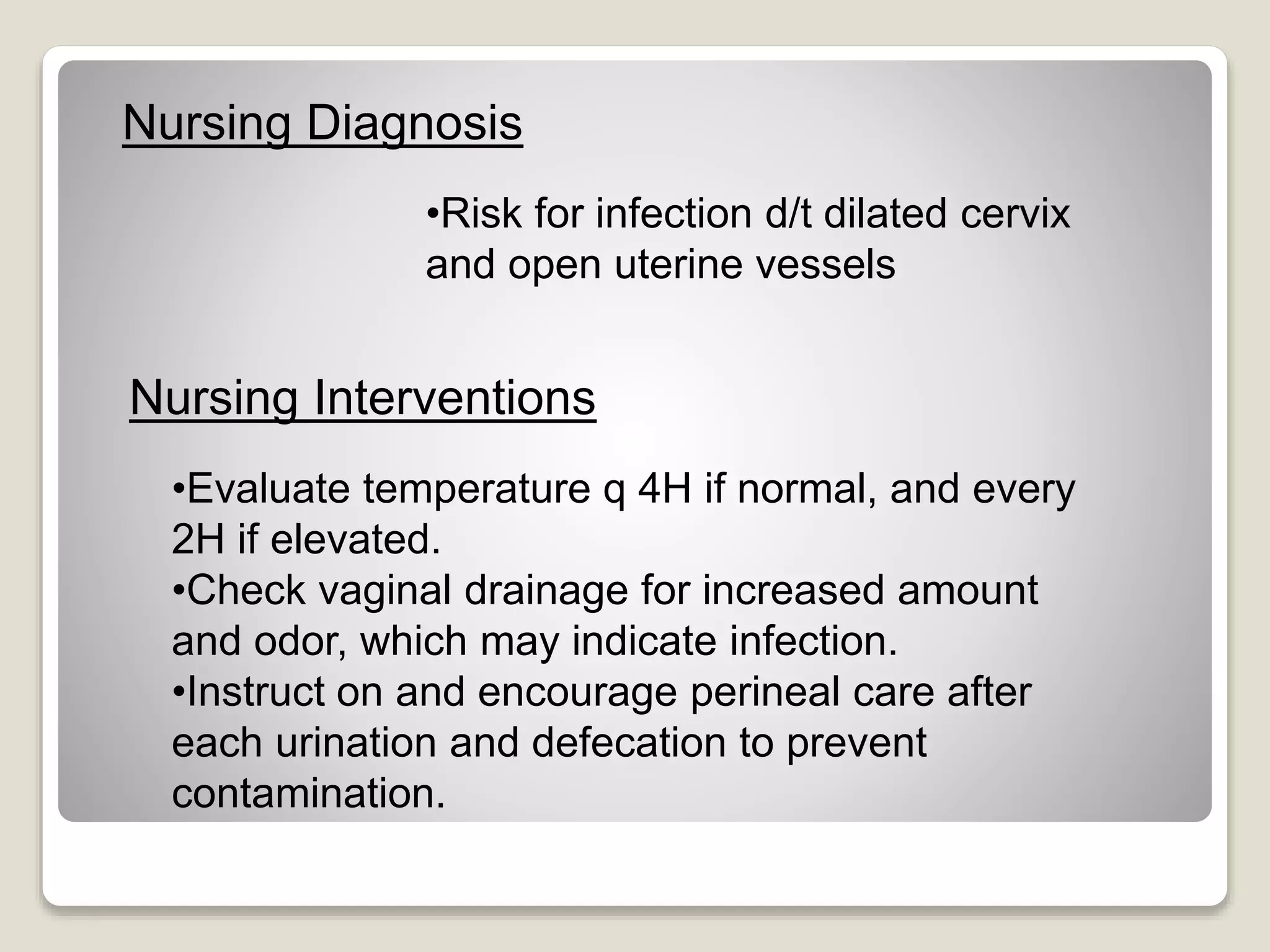 Nursing Diagnosis
•Risk for infection d/t dilated cervix
and open uterine vessels
Nursing Interventions
•Evaluate temperature q 4H if normal, and every
2H if elevated.
•Check vaginal drainage for increased amount
and odor, which may indicate infection.
•Instruct on and encourage perineal care after
each urination and defecation to prevent
contamination.
 