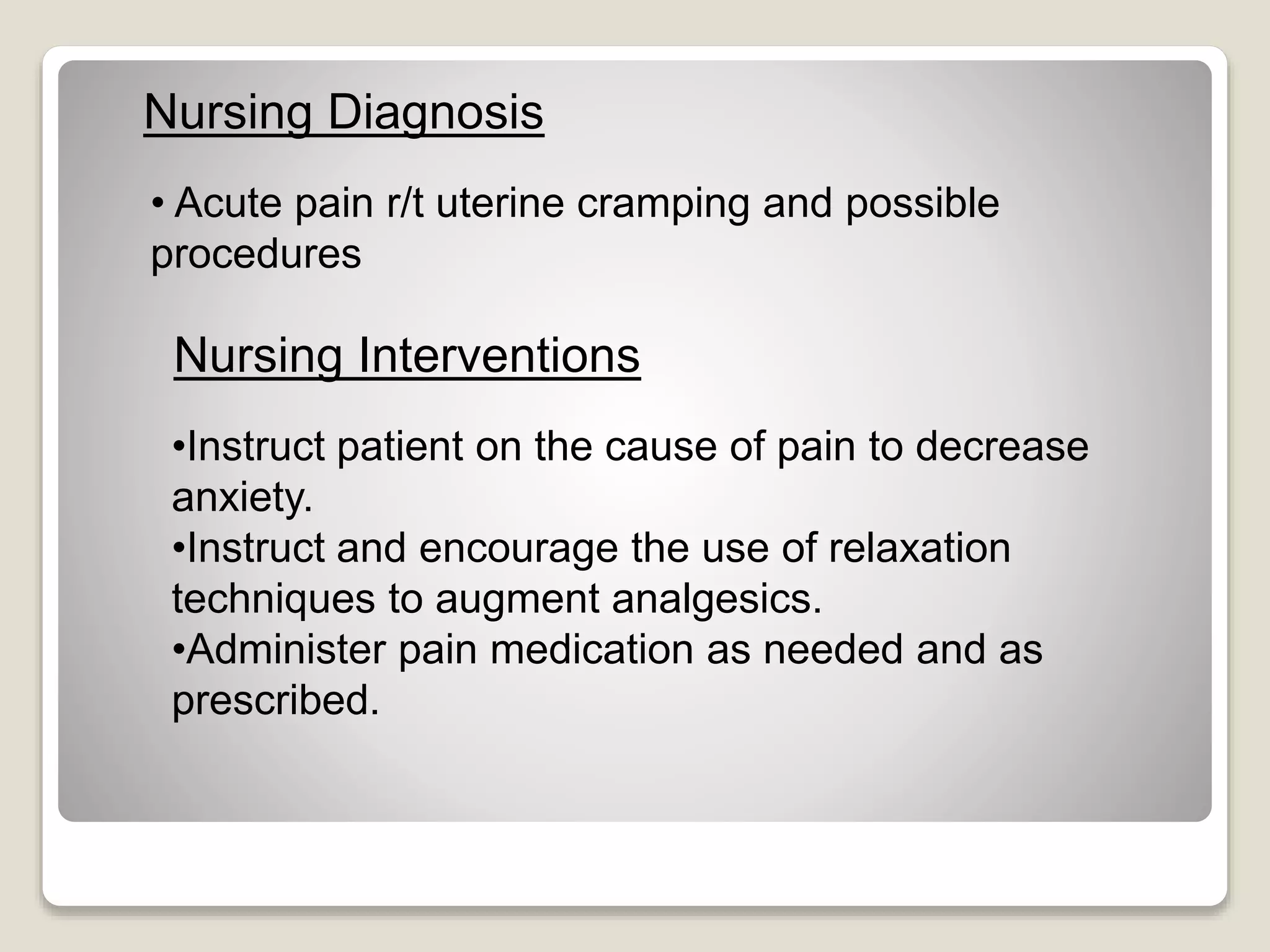 • Acute pain r/t uterine cramping and possible
procedures
Nursing Diagnosis
Nursing Interventions
•Instruct patient on the cause of pain to decrease
anxiety.
•Instruct and encourage the use of relaxation
techniques to augment analgesics.
•Administer pain medication as needed and as
prescribed.
 