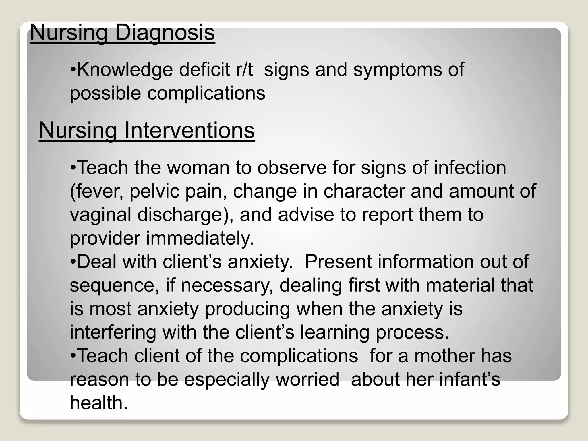 Nursing Diagnosis
Nursing Interventions
•Knowledge deficit r/t signs and symptoms of
possible complications
•Teach the woman to observe for signs of infection
(fever, pelvic pain, change in character and amount of
vaginal discharge), and advise to report them to
provider immediately.
•Deal with client’s anxiety. Present information out of
sequence, if necessary, dealing first with material that
is most anxiety producing when the anxiety is
interfering with the client’s learning process.
•Teach client of the complications for a mother has
reason to be especially worried about her infant’s
health.
 