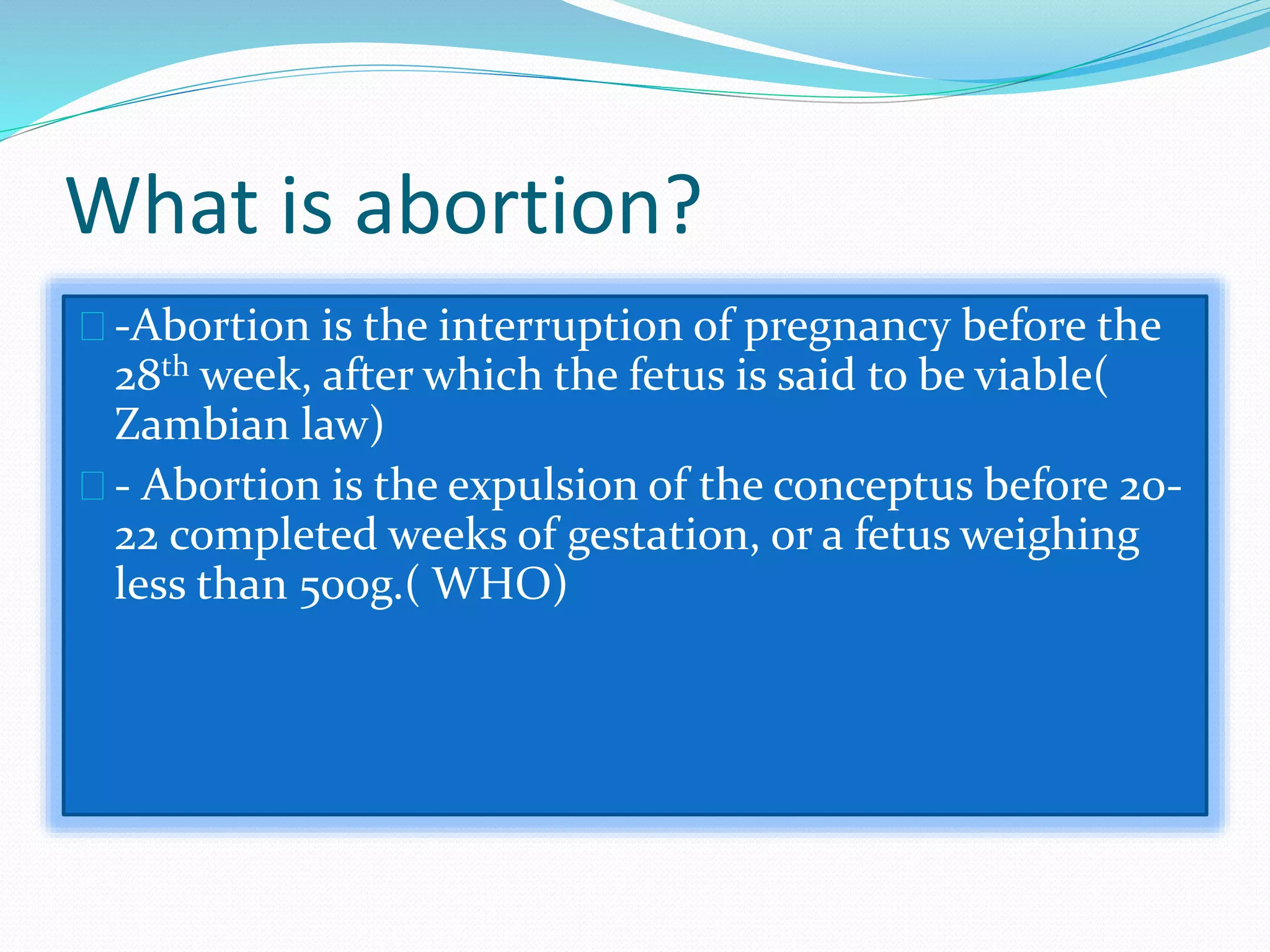 What is abortion?
-Abortion is the interruption of pregnancy before the
28th week, after which the fetus is said to be viable(
Zambian law)
- Abortion is the expulsion of the conceptus before 20-
22 completed weeks of gestation, or a fetus weighing
less than 500g.( WHO)
 