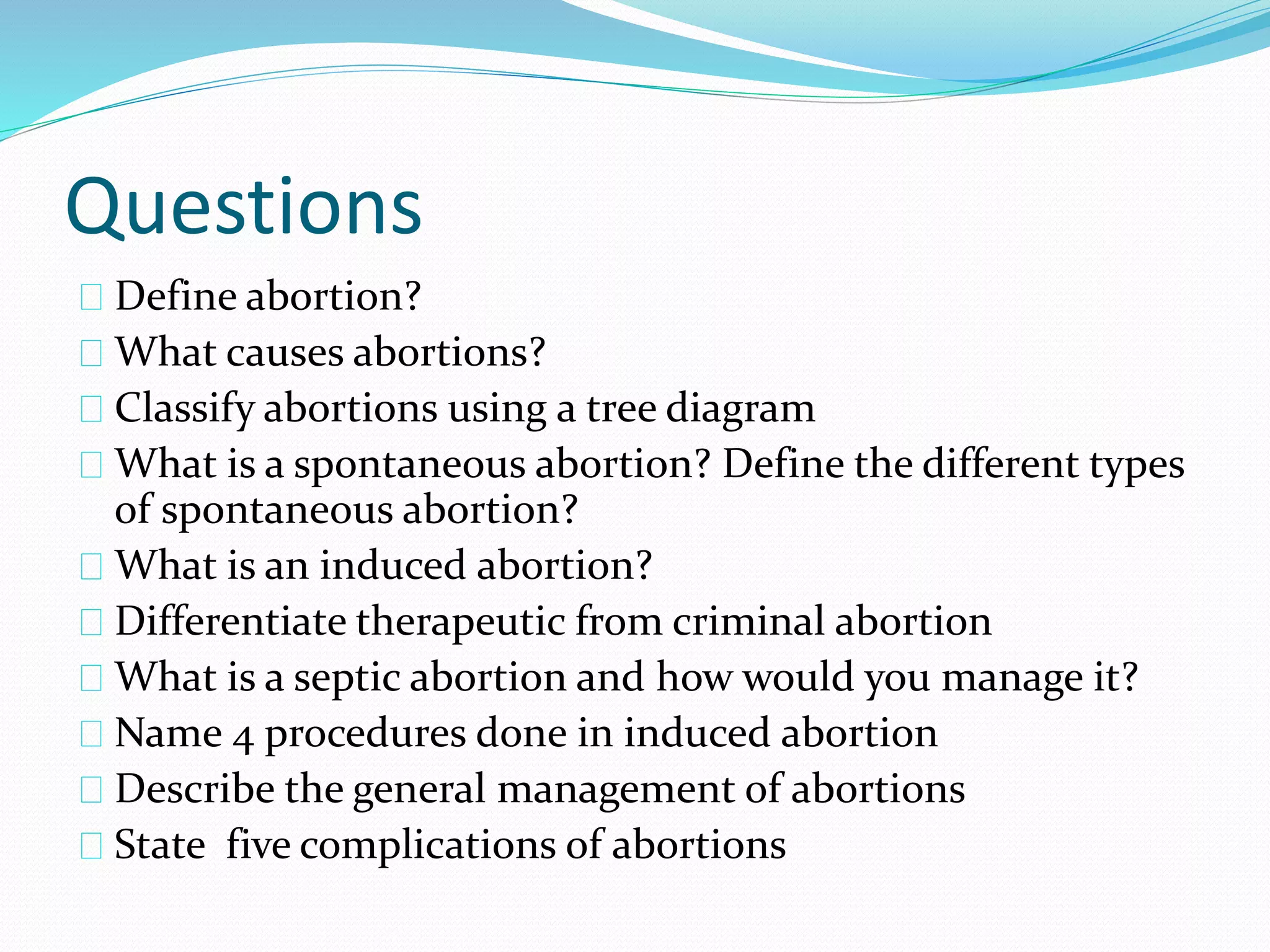 Questions
Define abortion?
What causes abortions?
Classify abortions using a tree diagram
What is a spontaneous abortion? Define the different types
of spontaneous abortion?
What is an induced abortion?
Differentiate therapeutic from criminal abortion
What is a septic abortion and how would you manage it?
Name 4 procedures done in induced abortion
Describe the general management of abortions
State five complications of abortions
 