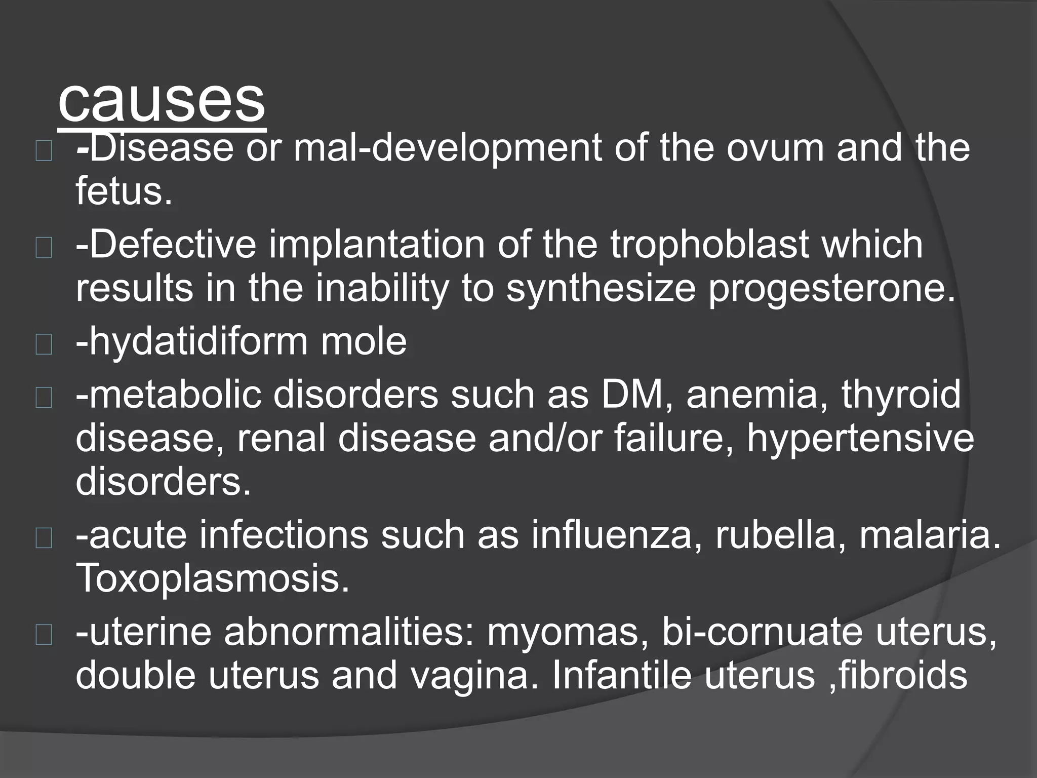 causes
-Disease or mal-development of the ovum and the
fetus.
-Defective implantation of the trophoblast which
results in the inability to synthesize progesterone.
-hydatidiform mole
-metabolic disorders such as DM, anemia, thyroid
disease, renal disease and/or failure, hypertensive
disorders.
-acute infections such as influenza, rubella, malaria.
Toxoplasmosis.
-uterine abnormalities: myomas, bi-cornuate uterus,
double uterus and vagina. Infantile uterus ,fibroids
 