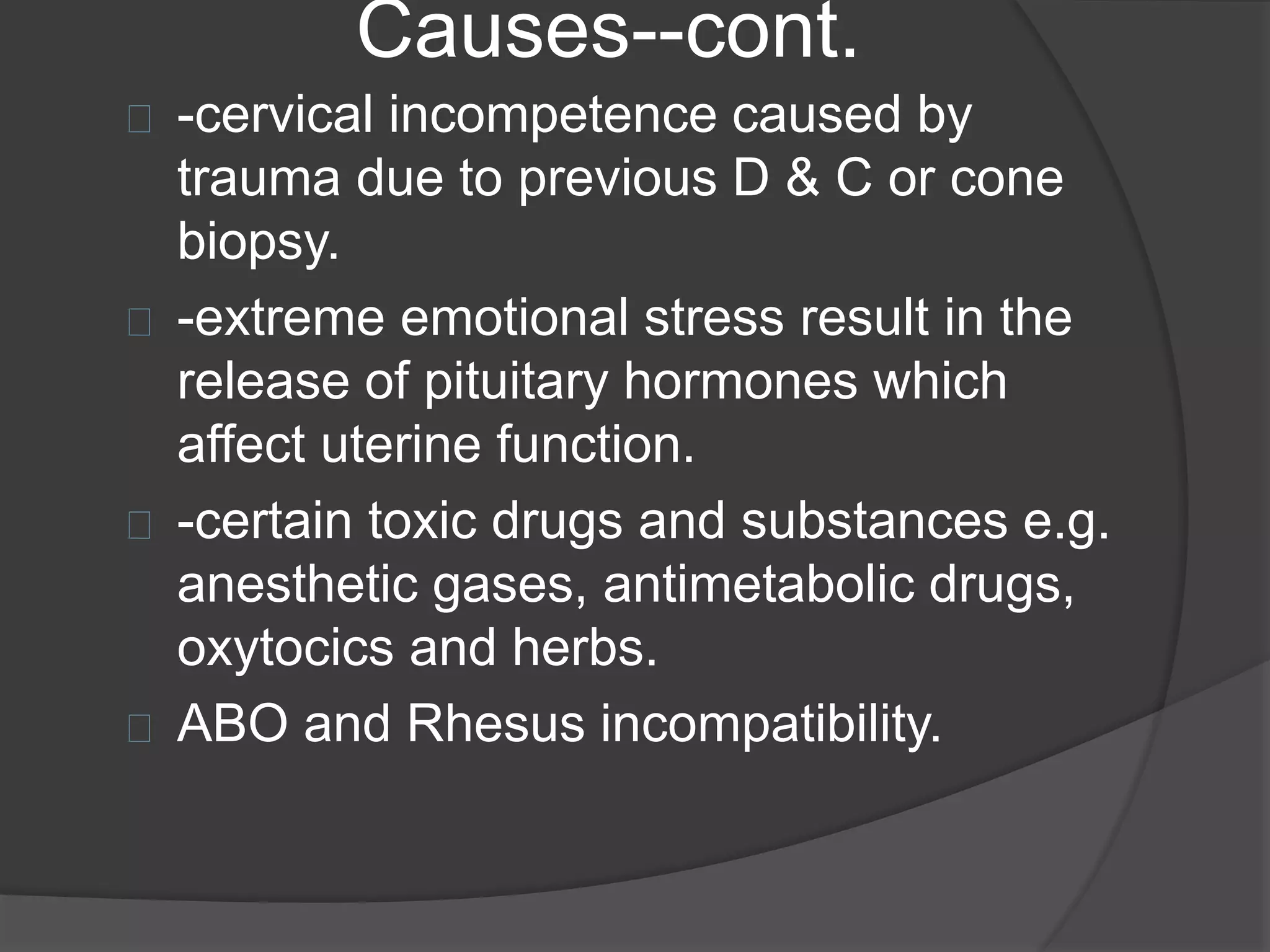 Causes--cont.
-cervical incompetence caused by
trauma due to previous D & C or cone
biopsy.
-extreme emotional stress result in the
release of pituitary hormones which
affect uterine function.
-certain toxic drugs and substances e.g.
anesthetic gases, antimetabolic drugs,
oxytocics and herbs.
ABO and Rhesus incompatibility.
 