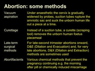 Abortion: some methods 
Vacuum 
aspiration 
Curettage 
Late-term 
surgical 
methods 
Abortifacients 
Under anaesthetic the cervix is gradually 
widened by probes, suction tubes rupture the 
amniotic sac and suck the unborn human life 
out a piece at a time. 
Instead of a suction tube, a curette (scraping 
tool) removes the unborn human foetus 
piecemeal 
For late-second trimester abortions onward, 
D&E (Dilation and Evacuation) and, for very 
late abortions, D&X (Dilation and Extraction) 
methods are sometimes used 
Various chemical methods that prevent the 
pregnancy continuing e.g. the morning 
after pill or chemically induced miscarriage 
 