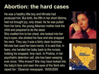 Abortion: the hard cases 
He was a healthy little boy and Mirveta had 
produced him. But birth, the fifth in her short lifetime, 
had not brought joy, only dread. As he was pulled 
from her loins, the young Albanian mother took the 
child and prepared to do the deed. 
She cradled him to her chest, she looked into her 
boy's eyes, she stroked his face and she snapped 
his neck. They say it was a fairly clean business. 
Mirveta had used her bare hands. It is said that, in 
tears, she handed her baby back to the nurses, 
holding his snapped, limp neck. In Pristina, in her 
psychiatric detention cell, she has been weeping 
ever since. 'Who knows? She may have looked into 
the baby's face and seen the eyes of the Serb who 
raped her.’ Observer newspaper, 16/05/2000 
 