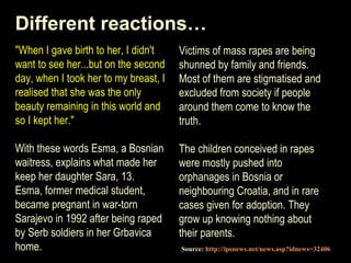 Different reactions… 
"When I gave birth to her, I didn't 
want to see her...but on the second 
day, when I took her to my breast, I 
realised that she was the only 
beauty remaining in this world and 
so I kept her." 
With these words Esma, a Bosnian 
waitress, explains what made her 
keep her daughter Sara, 13. 
Esma, former medical student, 
became pregnant in war-torn 
Sarajevo in 1992 after being raped 
by Serb soldiers in her Grbavica 
home. 
Victims of mass rapes are being 
shunned by family and friends. 
Most of them are stigmatised and 
excluded from society if people 
around them come to know the 
truth. 
The children conceived in rapes 
were mostly pushed into 
orphanages in Bosnia or 
neighbouring Croatia, and in rare 
cases given for adoption. They 
grow up knowing nothing about 
their parents. 
Source: http://ipsnews.net/news.asp?idnews=32406 
 