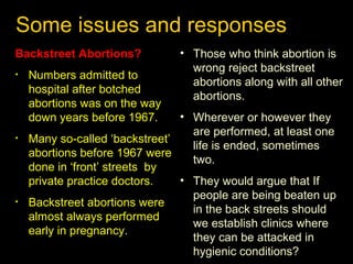 Some issues and responses 
Backstreet Abortions? 
• Numbers admitted to 
hospital after botched 
abortions was on the way 
down years before 1967. 
• Many so-called ‘backstreet’ 
abortions before 1967 were 
done in ‘front’ streets by 
private practice doctors. 
• Backstreet abortions were 
almost always performed 
early in pregnancy. 
• Those who think abortion is 
wrong reject backstreet 
abortions along with all other 
abortions. 
• Wherever or however they 
are performed, at least one 
life is ended, sometimes 
two. 
• They would argue that If 
people are being beaten up 
in the back streets should 
we establish clinics where 
they can be attacked in 
hygienic conditions? 
 