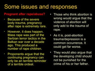 Some issues and responses 
Pregnant after rape/abuse? 
• Because of the severe 
body trauma, pregnancy 
after rape is extremely rare. 
• However, it does happen. 
Mass rape was part of the 
Serbian terror tactics in the 
Balkan war over a decade 
ago. This produced a 
number of rape children. 
• Proponents argue that the 
continuing pregnancy can 
only be an terrible reminder 
of a terrible ordeal. 
• Those who think abortion is 
wrong would argue that the 
violence of abortion will 
only add to the trauma of 
rape. 
• As it is, post-abortion 
trauma/depression is a 
common occurrence. It 
could get far worse. 
• They would also argue that 
the developing child should 
not be punished for the 
crime of his or her father. 
 
