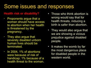 Some issues and responses 
Health risk or disability? 
• Proponents argue that a 
woman should have access 
to abortion when her health 
is threatened by the 
pregnancy. 
• They also argue that 
severely disabled unborn 
human lives should be 
terminated. 
• In 2004, 1% of abortions 
were because of risk of 
handicap; 1% because of a 
health threat to the woman. 
• Those who think abortion is 
wrong would say that for 
health threats, inducing a 
birth is safer than abortion. 
• They would also argue that 
we are showing a vicious 
prejudice against disabled 
people. 
• It makes the womb by far 
the most dangerous place 
for disabled people in the 
western world. 
 