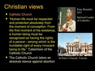 Christian views 
 Catholic Church 
 “Human life must be respected 
and protected absolutely from 
the moment of conception. From 
the first moment of his existence, 
a human being must be 
recognized as having the rights 
of a person - among which is the 
inviolable right of every innocent 
being to life.” Catechism of the 
Catholic Church 
 The Catholic Church takes an 
absolute stance against abortion 
Pope Benedict 
XVI 
Spiritual Leader 
of Catholics 
St Peter’s Church, Vatican 
 