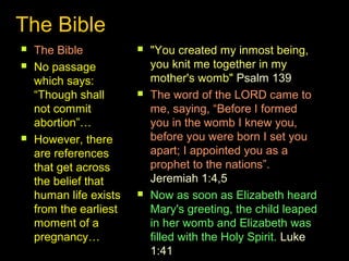 The Bible 
 The Bible 
 No passage 
which says: 
“Though shall 
not commit 
abortion”… 
 However, there 
are references 
that get across 
the belief that 
human life exists 
from the earliest 
moment of a 
pregnancy… 
 "You created my inmost being, 
you knit me together in my 
mother's womb" Psalm 139 
 The word of the LORD came to 
me, saying, “Before I formed 
you in the womb I knew you, 
before you were born I set you 
apart; I appointed you as a 
prophet to the nations”. 
Jeremiah 1:4,5 
 Now as soon as Elizabeth heard 
Mary's greeting, the child leaped 
in her womb and Elizabeth was 
filled with the Holy Spirit. Luke 
1:41 
