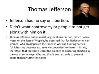 Thomas Jefferson 
• Jefferson had no say on abortion. 
• Didn’t want controversy or people to not get 
along with him on it. 
• Thomas Jefferson put no moral judgment on abortion, either. In his 
Notes on the State of Virginia, he observed that for Native American 
women, who accompanied their men in war and hunting parties, 
“childbearing becomes extremely inconvenient to them. It is said, 
therefore, that they have learnt the practice of procuring abortion by 
the use of some vegetable, and that it even extends to prevent 
conception for some time after. 
 