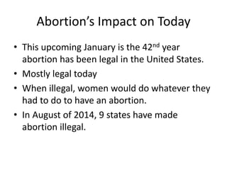 Abortion’s Impact on Today 
• This upcoming January is the 42nd year 
abortion has been legal in the United States. 
• Mostly legal today 
• When illegal, women would do whatever they 
had to do to have an abortion. 
• In August of 2014, 9 states have made 
abortion illegal. 
 