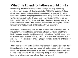 What the Founding Fathers would think? 
Determining what the founding fathers thought is a very interesting 
question many people ask themselves today. While the founding fathers 
wrote about believing in equality of human beings, they sure had some 
blind spots. Women and people of other races being 2nd class compared to 
white men was a given. So it would be a very interesting thing to do to. 
Also, children died so frequently back then. There was a saying "two in the 
hill for one in the home", which meant you would be burying two children 
for every one that survived. Childhood death was common. 
-But abortions are nothing new. Women used to drink all kinds of poison to 
induce termination of their pregnancies. Of course, often it killed them 
both. Seaweed was also used back then for abortions. The high salt content 
of seaweed would cause the fetus to abort. It is only SAFE abortions that 
are new. For years it existed and people just turned a blind eye, or they died 
in the process. 
-Most people believe that if the founding fathers had been pressed on their 
ideas of equality, they would have stood tall and admitted their blind areas. 
I think they would have believed in the right of women to control their own 
bodies, safely, without the life-threatening things used when people are 
ignorant of safe methods, or safe methods are banned. 
 