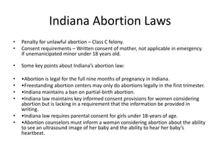 Indiana Abortion Laws 
• Penalty for unlawful abortion – Class C felony. 
• Consent requirements – Written consent of mother, not applicable in emergency. 
If unemanicipated minor under 18 years old. 
• Some key points about Indiana’s abortion law: 
• •Abortion is legal for the full nine months of pregnancy in Indiana. 
• •Freestanding abortion centers may only do abortions legally in the first trimester. 
• •Indiana maintains a ban on partial-birth abortion. 
• •Indiana law maintains key informed consent provisions for women considering 
abortion but is lacking in a requirement that the information be provided in 
writing. 
• •Indiana law requires parental consent for girls under 18-years of age. 
• •Abortion counselors must inform a woman considering abortion about the ability 
to see an ultrasound image of her baby and the ability to hear her baby’s 
heartbeat. 
 