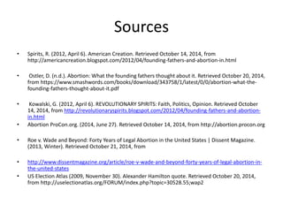 Sources 
• Spirits, R. (2012, April 6). American Creation. Retrieved October 14, 2014, from 
http://americancreation.blogspot.com/2012/04/founding-fathers-and-abortion-in.html 
• Ostler, D. (n.d.). Abortion: What the founding fathers thought about it. Retrieved October 20, 2014, 
from https://www.smashwords.com/books/download/343758/1/latest/0/0/abortion-what-the-founding- 
fathers-thought-about-it.pdf 
• Kowalski, G. (2012, April 6). REVOLUTIONARY SPIRITS: Faith, Politics, Opinion. Retrieved October 
14, 2014, from http://revolutionaryspirits.blogspot.com/2012/04/founding-fathers-and-abortion-in. 
html 
• Abortion ProCon.org. (2014, June 27). Retrieved October 14, 2014, from http://abortion.procon.org 
• Roe v. Wade and Beyond: Forty Years of Legal Abortion in the United States | Dissent Magazine. 
(2013, Winter). Retrieved October 21, 2014, from 
• http://www.dissentmagazine.org/article/roe-v-wade-and-beyond-forty-years-of-legal-abortion-in-the- 
united-states 
• US Election Atlas (2009, November 30). Alexander Hamilton quote. Retrieved October 20, 2014, 
from http://uselectionatlas.org/FORUM/index.php?topic=30528.55;wap2 
