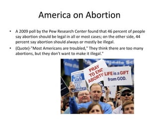America on Abortion 
• A 2009 poll by the Pew Research Center found that 46 percent of people 
say abortion should be legal in all or most cases; on the other side, 44 
percent say abortion should always or mostly be illegal. 
• (Quote)-"Most Americans are troubled," They think there are too many 
abortions, but they don't want to make it illegal." 
 