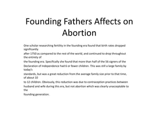 Founding Fathers Affects on 
Abortion 
One scholar researching fertility in the founding era found that birth rates dropped 
significantly 
after 1750 as compared to the rest of the world, and continued to drop throughout 
the entirety of 
the founding era. Specifically she found that more than half of the 56 signers of the 
Declaration of Independence had 6 or fewer children. This was still a large family by 
today’s 
standards, but was a great reduction from the average family size prior to that time, 
of about 10 
to 12 children. Obviously, this reduction was due to contraception practices between 
husband and wife during this era, but not abortion which was clearly unacceptable to 
the 
founding generation. 
 