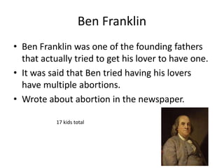 Ben Franklin 
• Ben Franklin was one of the founding fathers 
that actually tried to get his lover to have one. 
• It was said that Ben tried having his lovers 
have multiple abortions. 
• Wrote about abortion in the newspaper. 
17 kids total 
 