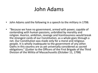 John Adams 
• John Adams said the following in a speech to the military in 1798: 
• “Because we have no government, armed with power, capable of 
contending with human passions, unbridled by morality and 
religion. Avarice, ambition, revenge and licentiousness would break 
the strongest cords of our Constitution, as a whale goes through a 
net. Our Constitution was made only for a moral and religious 
people. It is wholly inadequate to the government of any other. 
Oaths in this country are as yet universally considered as sacred 
obligations.” ((Letter to the Officers of the First Brigade of the Third 
Division of the Militia of Massachusetts (October 11, 1798) 
 