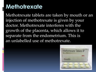 Methotrexate
Methotrexate tablets are taken by mouth or an
injection of methotrexate is given by your
doctor. Methotrexate interferes with the
growth of the placenta, which allows it to
separate from the endometrium. This is
an unlabelled use of methotrexate.
 