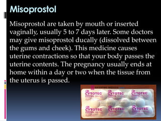 Misoprostol
Misoprostol are taken by mouth or inserted
vaginally, usually 5 to 7 days later. Some doctors
may give misoprostol ducally (dissolved between
the gums and cheek). This medicine causes
uterine contractions so that your body passes the
uterine contents. The pregnancy usually ends at
home within a day or two when the tissue from
the uterus is passed.
 