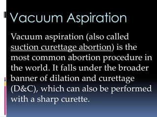 Vacuum Aspiration
Vacuum aspiration (also called
suction curettage abortion) is the
most common abortion procedure in
the world. It falls under the broader
banner of dilation and curettage
(D&C), which can also be performed
with a sharp curette.
 