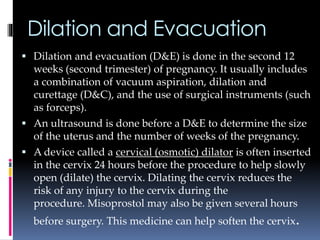Dilation and Evacuation
 Dilation and evacuation (D&E) is done in the second 12
weeks (second trimester) of pregnancy. It usually includes
a combination of vacuum aspiration, dilation and
curettage (D&C), and the use of surgical instruments (such
as forceps).
 An ultrasound is done before a D&E to determine the size
of the uterus and the number of weeks of the pregnancy.
 A device called a cervical (osmotic) dilator is often inserted
in the cervix 24 hours before the procedure to help slowly
open (dilate) the cervix. Dilating the cervix reduces the
risk of any injury to the cervix during the
procedure. Misoprostol may also be given several hours
before surgery. This medicine can help soften the cervix.
 