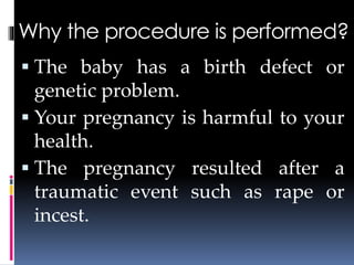 Why the procedure is performed?
 The baby has a birth defect or
genetic problem.
 Your pregnancy is harmful to your
health.
 The pregnancy resulted after a
traumatic event such as rape or
incest.
 