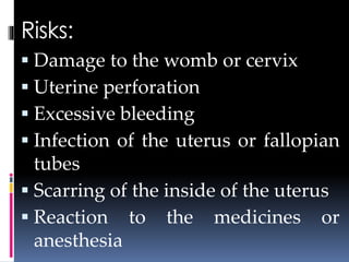 Risks:
 Damage to the womb or cervix
 Uterine perforation
 Excessive bleeding
 Infection of the uterus or fallopian
tubes
 Scarring of the inside of the uterus
 Reaction to the medicines or
anesthesia
 