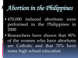 Abortion in the Philippines
 470,000 induced abortions were
performed in the Philippines in
2000
 Researchers have shown that 90%
of the women who have abortions
are Catholic and that 70% have
some high school education
 