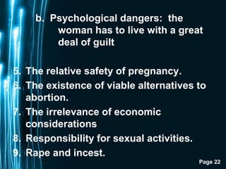 Page 22
b. Psychological dangers: the
woman has to live with a great
deal of guilt
5. The relative safety of pregnancy.
6. The existence of viable alternatives to
abortion.
7. The irrelevance of economic
considerations
8. Responsibility for sexual activities.
9. Rape and incest.
 