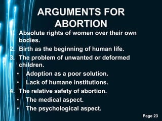 Page 23
ARGUMENTS FOR
ABORTION
1. Absolute rights of women over their own
bodies.
2. Birth as the beginning of human life.
3. The problem of unwanted or deformed
children.
• Adoption as a poor solution.
• Lack of humane institutions.
4. The relative safety of abortion.
• The medical aspect.
• The psychological aspect.
 