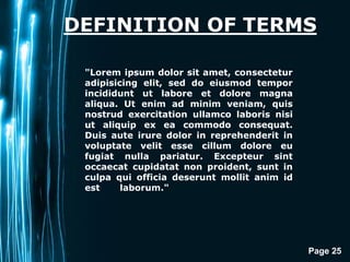Page 25
DEFINITION OF TERMS
"Lorem ipsum dolor sit amet, consectetur
adipisicing elit, sed do eiusmod tempor
incididunt ut labore et dolore magna
aliqua. Ut enim ad minim veniam, quis
nostrud exercitation ullamco laboris nisi
ut aliquip ex ea commodo consequat.
Duis aute irure dolor in reprehenderit in
voluptate velit esse cillum dolore eu
fugiat nulla pariatur. Excepteur sint
occaecat cupidatat non proident, sunt in
culpa qui officia deserunt mollit anim id
est laborum."
 